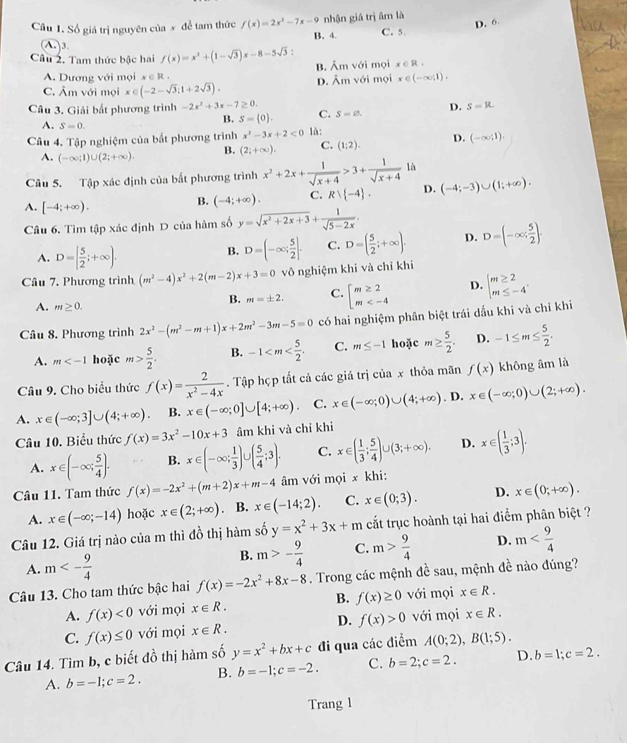 Số giá trị nguyên của x để tam thức f(x)=2x^2-7x-9 nhận giá trị âm là
B. 4. C. 5. D. 6.
(A.)3.
Câu 2. Tam thức bậc hai f(x)=x^2+(1-sqrt(3))x-8-5sqrt(3): B. Âm với mọi x∈ R.
A. Dương với mọi x∈ R x∈ (-∈fty ;1).
C. Âm với mọi x∈ (-2-sqrt(3);1+2sqrt(3)). D. Âm với mọi
Câu 3. Giải bất phương trình -2x^2+3x-7≥ 0. C. S=varnothing .
D. S=R.
A. S=0.
B. S= 0 .
Câu 4. Tập nghiệm của bất phương trình x^2-3x+2<0</tex> là:
D.
A. (-∈fty ;1)∪ (2;+∈fty ).
B. (2;+∈fty ). C. (1:2). (-∈fty ;1).
Câu 5. Tập xác định của bất phương trình x^2+2x+ 1/sqrt(x+4) >3+ 1/sqrt(x+4)  là
A. [-4;+∈fty ).
B. (-4;+∈fty ). C. Rvee  -4 . D. (-4;-3)∪ (1;+∈fty ).
Câu 6. Tìm tập xác định D của hàm số y=sqrt(x^2+2x+3)+ 1/sqrt(5-2x) .
A. D=[ 5/2 ;+∈fty ).
B. D=(-∈fty ; 5/2 ]. C. D=( 5/2 ;+∈fty ). D. D=(-∈fty ; 5/2 ).
Câu 7. Phương trình (m^2-4)x^2+2(m-2)x+3=0 vô nghiệm khi và chỉ khi
A. m≥ 0.
B. m=± 2. C. beginarrayl m≥ 2 m
D. beginarrayl m≥ 2 m≤ -4endarray. .
Câu 8. Phương trình 2x^2-(m^2-m+1)x+2m^2-3m-5=0 có hai nghiệm phân biệt trái dấu khi và chỉ khi
A. m hoặc m> 5/2 . B. -1 C. m≤ -1 hoặc m≥  5/2 . D. -1≤ m≤  5/2 .
Câu 9. Cho biểu thức f(x)= 2/x^2-4x . Tập họp tất cả các giá trị của x thỏa mãn f(x) không âm là
A. x∈ (-∈fty ;3]∪ (4;+∈fty ) B. x∈ (-∈fty ;0]∪ [4;+∈fty ). C. x∈ (-∈fty ;0)∪ (4;+∈fty ). D. x∈ (-∈fty ;0)∪ (2;+∈fty ).
Câu 10. Biểu thức f(x)=3x^2-10x+3 âm khi và chỉ khi
A. x∈ (-∈fty ; 5/4 ). B. x∈ (-∈fty ; 1/3 )∪ ( 5/4 ;3). C. x∈ ( 1/3 ; 5/4 )∪ (3;+∈fty ). D. x∈ ( 1/3 ;3).
Câu 11. Tam thức f(x)=-2x^2+(m+2)x+m-4 âm với mọi x khi:
A. x∈ (-∈fty ;-14) hoặc x∈ (2;+∈fty ). B. x∈ (-14;2). C. x∈ (0;3). D. x∈ (0;+∈fty ).
Câu 12. Giá trị nào của m thì đồ thị hàm số y=x^2+3x+m cắt trục hoành tại hai điểm phân biệt ?
A. m<- 9/4 
B. m>- 9/4  C. m> 9/4  D. m
Câu 13. Cho tam thức bậc hai f(x)=-2x^2+8x-8. Trong các mệnh đề sau, mệnh đề nào đúng?
A. f(x)<0</tex> với mọi x∈ R. B. f(x)≥ 0 với mọi x∈ R.
C. f(x)≤ 0 với mọi x∈ R. D. f(x)>0 với mọi x∈ R.
Câu 14. Tìm b, c biết ở 1 6 thị hàm số y=x^2+bx+c đi qua các điểm A(0;2),B(1;5).
B. b=-1;c=-2. C. b=2;c=2. D. b=1;c=2.
A. b=-1;c=2.
Trang 1