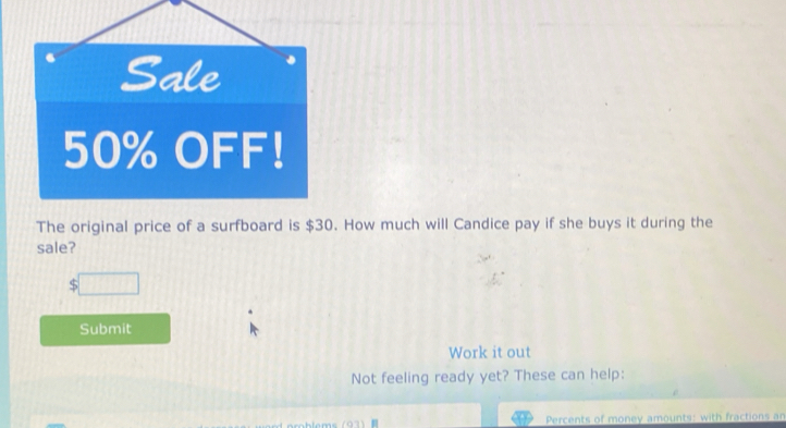 Sale
50% OFF! 
The original price of a surfboard is $30. How much will Candice pay if she buys it during the 
sale? 
Submit 
Work it out 
Not feeling ready yet? These can help: 
Percents of money amounts: with fractions an