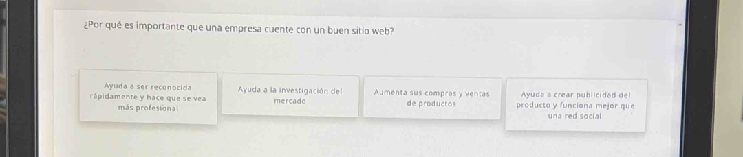 ¿Por qué es importante que una empresa cuente con un buen sitio web? 
Ayuda a ser reconocida Ayuda a la investigación del Aumenta sus compras y ventas Ayuda a crear publicidad del 
rápidamente y hace que se vea mercado de productos producto y funciona mejor que 
más profesional una red social