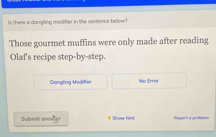 Is there a dangling modifier in the sentence below? 
Those gourmet muffins were only made after reading 
Olaf's recipe step-by-step. 
Dangling Modifier No Error 
Submit answer Show hint Report a problem