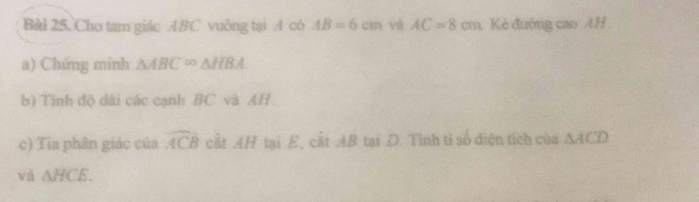 Cho tam giác ABC vuông tại A có AB=6cm và AC=8cm Kẻ đướng cao AH 
a) Chứng minh △ ABC∈fty △ HBA. 
b) Tinh độ dài các cạnh BC và AH. 
c) Tia phân giác của widehat ACB cất AH tại E, cắt AB tại D. Tỉnh tỉ số diện tích của △ ACD
và △ HCE.