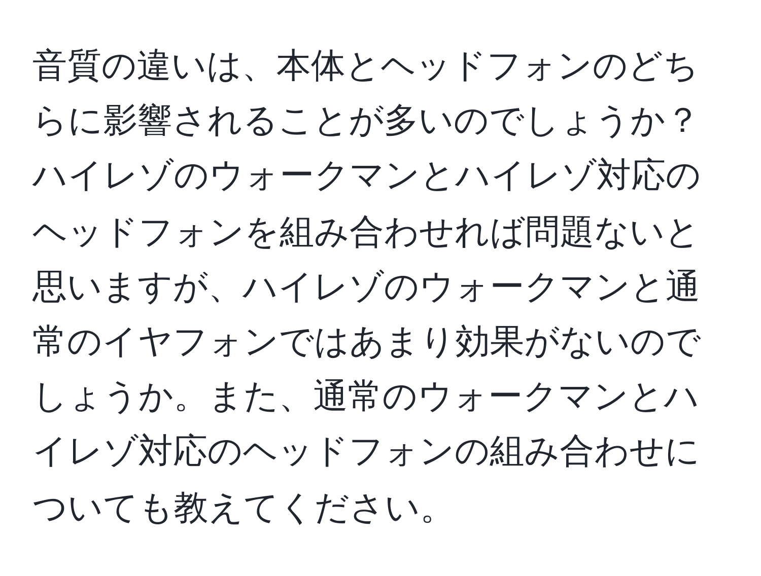 音質の違いは、本体とヘッドフォンのどちらに影響されることが多いのでしょうか？ハイレゾのウォークマンとハイレゾ対応のヘッドフォンを組み合わせれば問題ないと思いますが、ハイレゾのウォークマンと通常のイヤフォンではあまり効果がないのでしょうか。また、通常のウォークマンとハイレゾ対応のヘッドフォンの組み合わせについても教えてください。