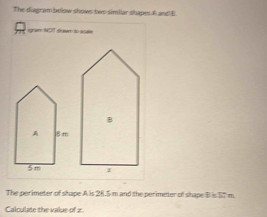 The diagram below shows two similar shapes A and B. 
agram NOT drawn to scale 
The perimeter of shape A is 28.5 m and the perimeter of shape B is 57 m. 
Calculate the value of x.