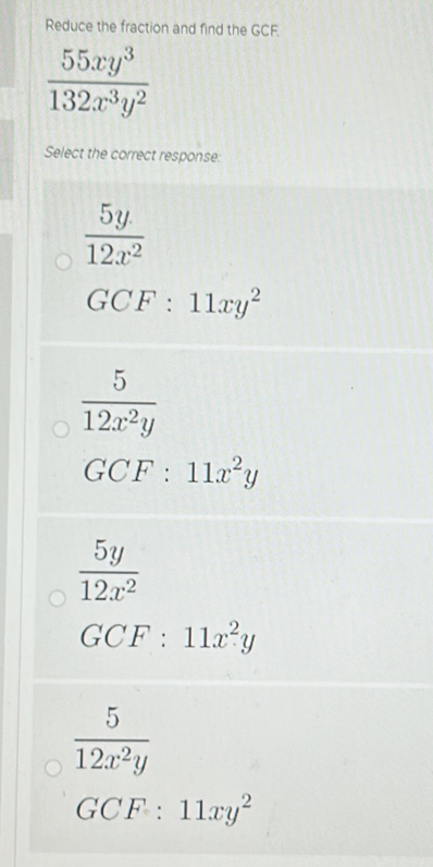 Reduce the fraction and find the GCF.
 55xy^3/132x^3y^2 
Select the correct response:
 5y/12x^2 
GCF:11xy^2
 5/12x^2y 
GCF : 11x^2y
 5y/12x^2 
GCF : 11x^2y
 5/12x^2y 
GCF:11xy^2