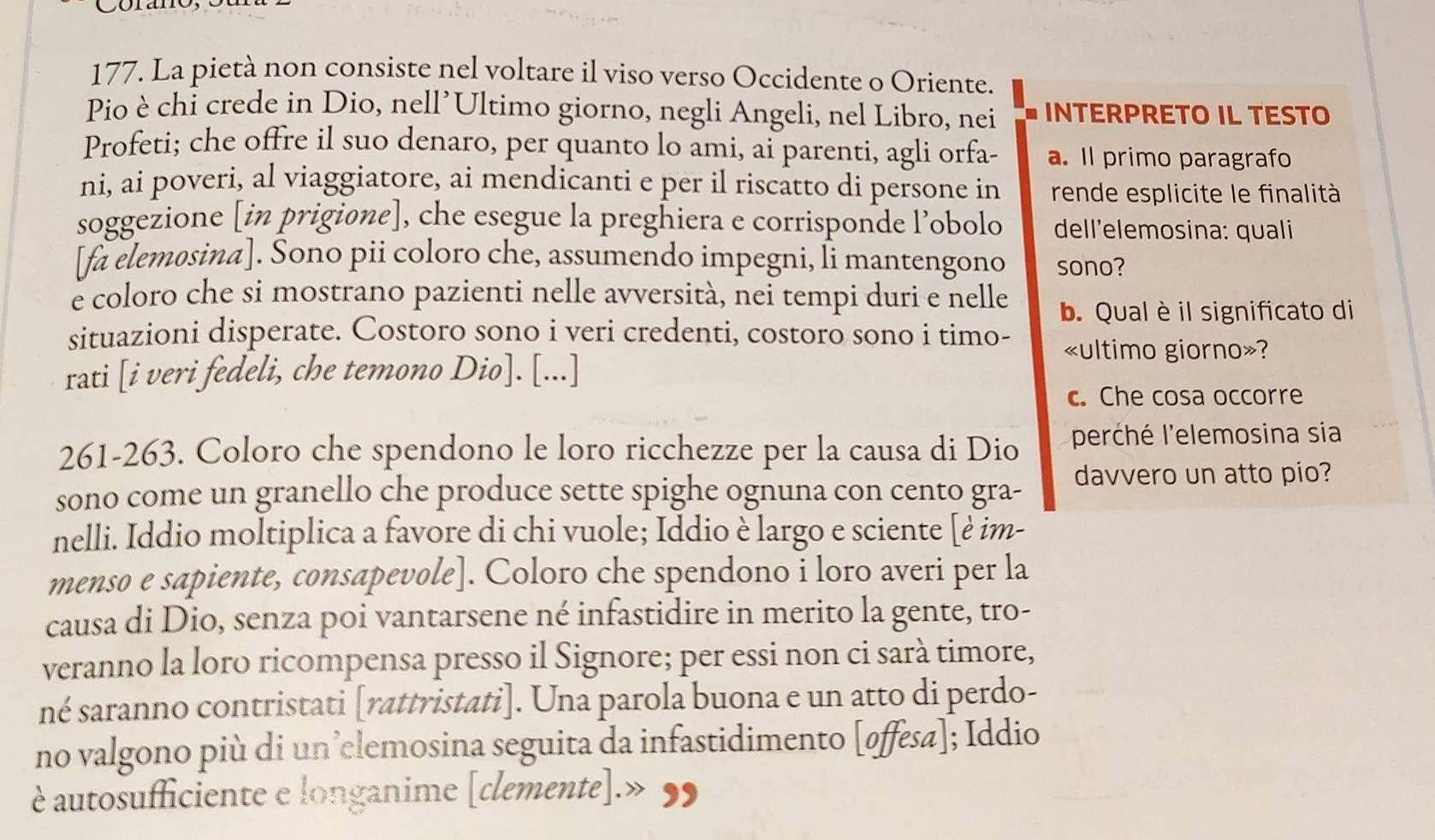 La pietà non consiste nel voltare il viso verso Occidente o Oriente.
Pio è chỉ crede in Dio, nell’Ultimo giorno, negli Angeli, nel Libro, nei INTERPRETO IL TESTO
Profeti; che offre il suo denaro, per quanto lo ami, ai parenti, agli orfa- a. Il primo paragrafo
ni, ai poveri, al viaggiatore, ai mendicanti e per il riscatto di persone in rende esplicite le finalità
soggezione [in prigione], che esegue la preghiera e corrisponde l’obolo dell’elemosina: quali
[fa elemosina]. Sono pii coloro che, assumendo impegni, li mantengono sono?
e coloro che si mostrano pazienti nelle avversità, nei tempi duri e nelle b. Qual è il significato di
situazioni disperate. Costoro sono i veri credenti, costoro sono i timo- «ultimo giorno»?
rati [i veri fedeli, che temono Dio]. [...]
c. Che cosa occorre
261-263. Coloro che spendono le loro ricchezze per la causa di Dio perché l'elemosina sia
sono come un granello che produce sette spighe ognuna con cento gra- davvero un atto pio?
nelli. Iddio moltiplica a favore di chi vuole; Iddio è largo e sciente [è im-
menso e sapiente, consapevole]. Coloro che spendono i loro averi per la
causa di Dio, senza poi vantarsene né infastidire in merito la gente, tro-
veranno la loro ricompensa presso il Signore; per essi non ci sarà timore,
né saranno contristati [rattristati]. Una parola buona e un atto di perdo-
no valgono più di un’clemosina seguita da infastidimento [øffesa]; Iddio
è autosufficiente e longanime [clemente].» ,,