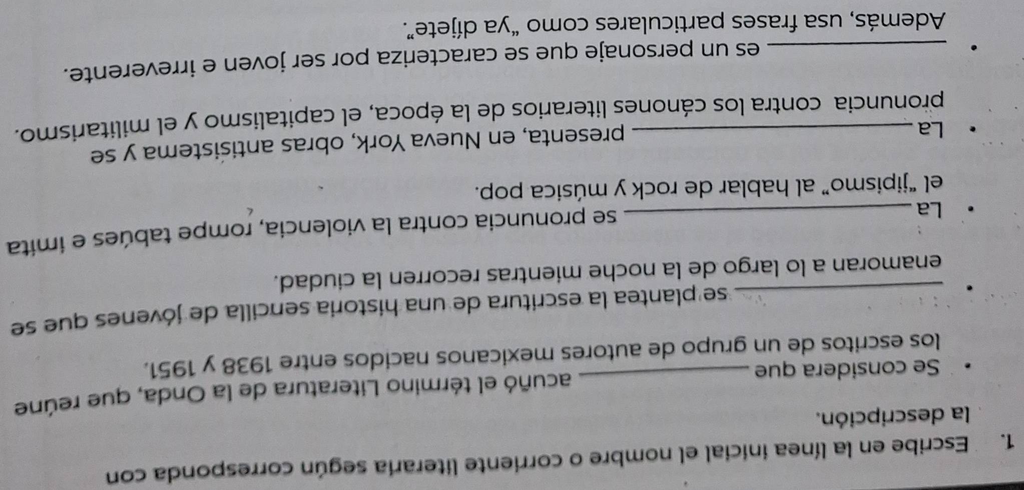 Escribe en la línea inicial el nombre o corriente literaria según corresponda con 
la descripción. 
Se considera que _acuñó el término Literatura de la Onda, que reúne 
los escritos de un grupo de autores mexicanos nacidos entre 1938 y 1951. 
_se plantea la escritura de una historia sencilla de jóvenes que se 
enamoran a lo largo de la noche mientras recorren la ciudad. 
La_ 
se pronuncia contra la violencia, rompe tabúes e imita 
el “jipismo” al hablar de rock y música pop. 
La_ 
presenta, en Nueva York, obras antisistema y se 
pronuncia contra los cánones literarios de la época, el capitalismo y el militarismo. 
_es un personaje que se caracteriza por ser joven e irreverente. 
Además, usa frases particulares como “ya díjete”.