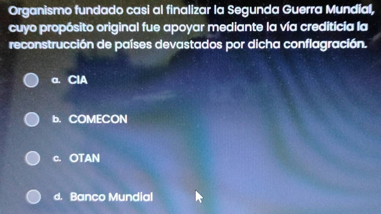 Organismo fundado casi al finalizar la Segunda Guerra Mundial,
cuyo propósito original fue apoyar mediante la vía crediticia la
reconstrucción de países devastados por dicha conflagración.
a. ClA
b. COMECON
c. OTAN
d. Banco Mundial