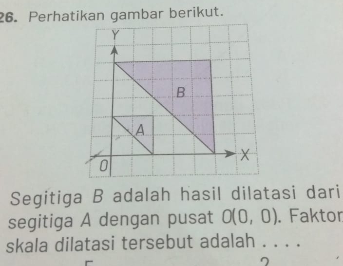 Perhatikan gambar berikut. 
Segitiga B adalah hasil dilatasi dari 
segitiga A dengan pusat O(0,0). Faktor 
skala dilatasi tersebut adalah . . . . 
7