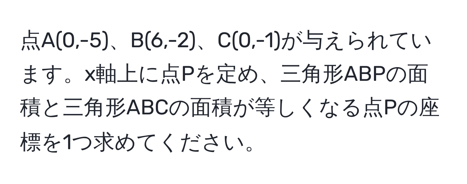 点A(0,-5)、B(6,-2)、C(0,-1)が与えられています。x軸上に点Pを定め、三角形ABPの面積と三角形ABCの面積が等しくなる点Pの座標を1つ求めてください。