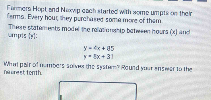 Farmers Hopt and Naxvip each started with some umpts on their
farms. Every hour, they purchased some more of them.
These statements model the relationship between hours (x) and
umpts (y):
y=4x+85
y=8x+31
What pair of numbers solves the system? Round your answer to the
nearest tenth.