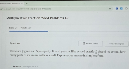 staMalh Studenl Application 
864/24889405/c79998d8ebcc32e073eaa34f470eaa82 
Multiplicative Fraction Word Problems L2 
Score: 1/3 Penalty: 1 of! 
Question Watch Video Show Examples 
There are 5 guests at Piper's party. If each guest will be served exactly  3/8  pint of ice cream, how 
many pints of ice cream will she need? Express your answer in simplest form. 
Answer Attempt 1 out of 2