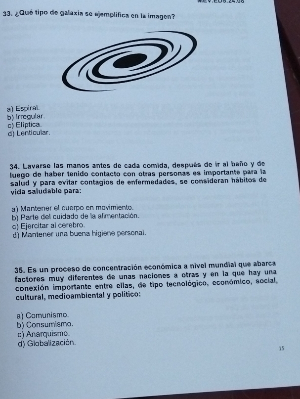 ¿Qué tipo de galaxia se ejemplifica en la imagen?
a) Espiral.
b) Irregular.
c) Elíptica.
d) Lenticular.
34. Lavarse las manos antes de cada comida, después de ir al baño y de
luego de haber tenido contacto con otras personas es importante para la
salud y para evitar contagios de enfermedades, se consideran hábitos de
vida saludable para:
a) Mantener el cuerpo en movimiento.
b) Parte del cuidado de la alimentación.
c) Ejercitar al cerebro.
d) Mantener una buena higiene personal.
35. Es un proceso de concentración económica a nivel mundial que abarca
factores muy diferentes de unas naciones a otras y en la que hay una
conexión importante entre ellas, de tipo tecnológico, económico, social,
cultural, medioambiental y político:
a) Comunismo.
b) Consumismo.
c) Anarquismo.
d) Globalización.
15