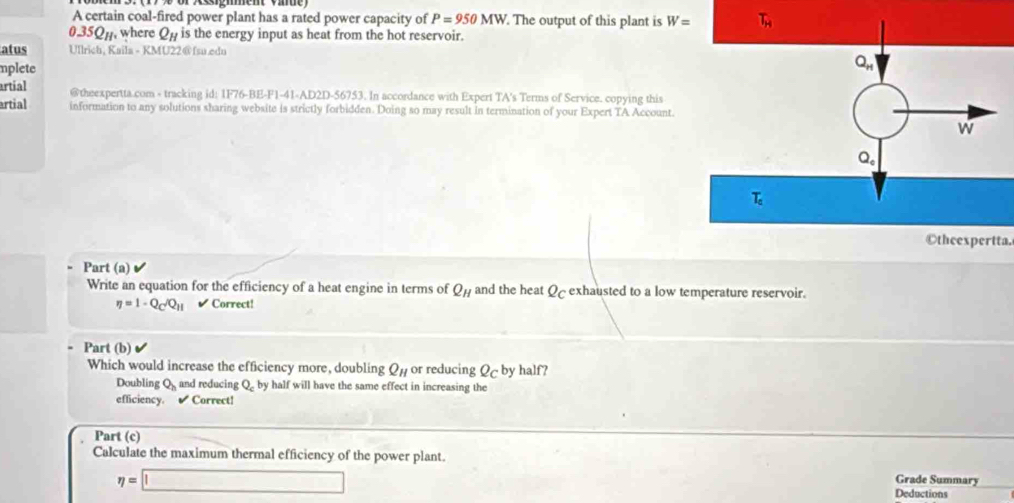 A certain coal-fired power plant has a rated power capacity of P=950MW. The output of this plant is W= T_H
0.35Q%, where Qp is the energy input as heat from the hot reservoir.
atus Ullrich, Kaila - KMU22@ fsu.edn
mplete
artial @theexpertta.com - tracking id: 1F76-BE-F1-41-AD2D-56753. In accordance with Expert TA's Terms of Service. copying this
artial information to any solutions sharing website is strictly forbidden. Doing so may result in termination of your Expert TA Account.
©theexpertta.
- Part (a)
Write an equation for the efficiency of a heat engine in terms of Q_H and the heat Q exhausted to a low temperature reservoir.
eta =1-Q_C/Q_H ✔ Correct!
Part (b)
Which would increase the efficiency more, doubling Q or reducing Q by half?
Doubling Q and reducing Q by half will have the same effect in increasing the
efficiency.  Correct!
. Part (c)
Calculate the maximum thermal efficiency of the power plant. Grade Summary
eta =□ Deductions