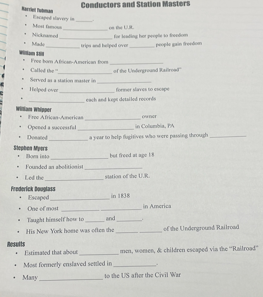 Conductors and Station Masters 
Harriet Tubman 
Escaped slavery in __. 
Most famous _on the U.R. 
Nicknamed _for leading her people to freedom 
Made _trips and helped over_ people gain freedom 
William Still 
Free born African-American from_ 
_ 
Called the “ of the Underground Railroad'' 
Served as a station master in_ 
Helped over _former slaves to escape 
_each and kept detailed records 
William Whipper 
Free African-American _owner 
Opened a successful _in Columbia, PA 
Donated _a year to help fugitives who were passing through_ 
Stephen Myers 
Born into _but freed at age 18
Founded an abolitionist_ 
_ 
Led the station of the U.R. 
Frederick Douglass 
Escaped _in 1838 
One of most __in America 
Taught himself how to _and _. 
His New York home was often the __of the Underground Railroad 
Results 
Estimated that about_ men, women, & children escaped via the “Railroad” 
Most formerly enslaved settled in_ 
Many _to the US after the Civil War