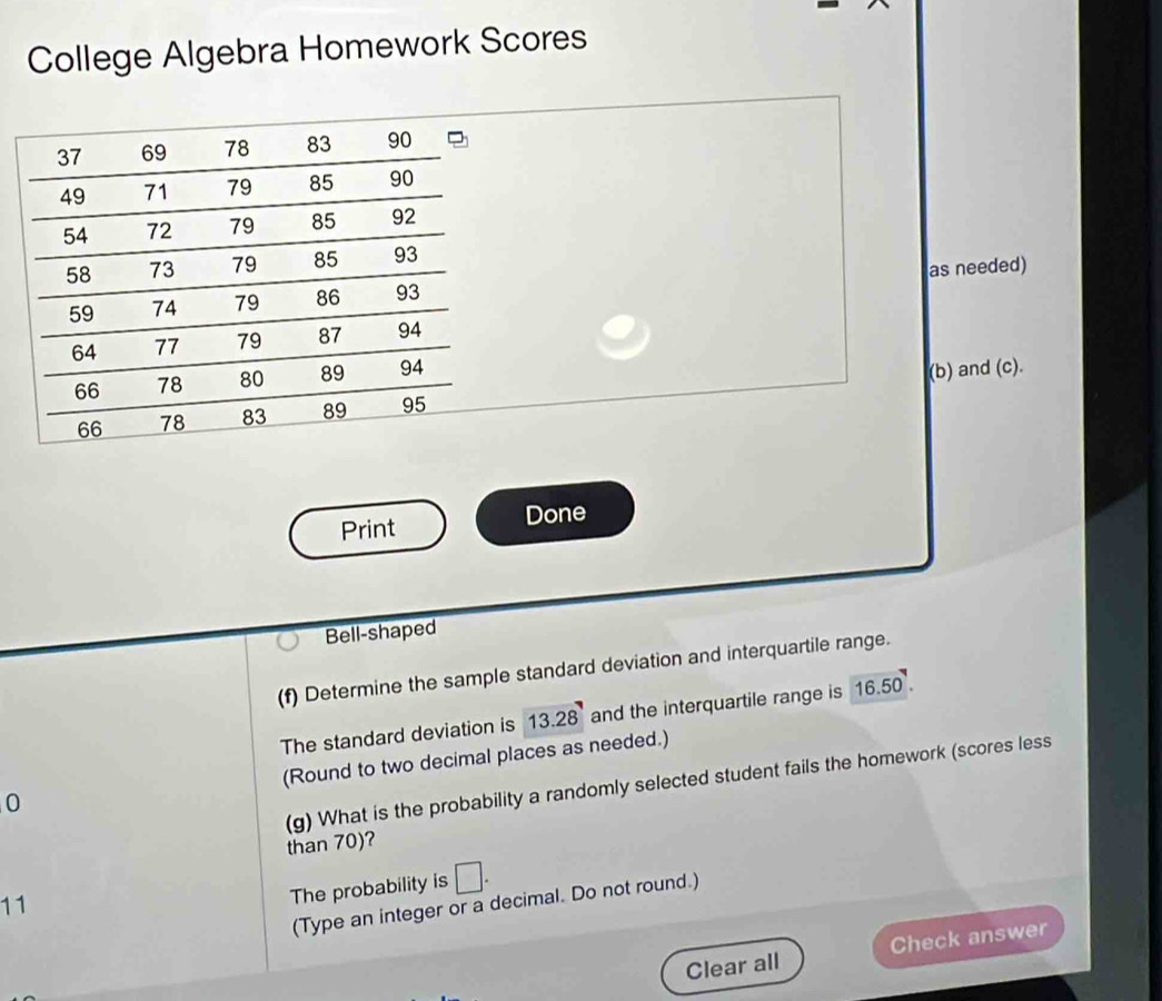 College Algebra Homework Scores 
as needed) 
(b) and (c). 
Print Done 
Bell-shaped 
(f) Determine the sample standard deviation and interquartile range. 
The standard deviation is 13.28 and the interquartile range is 16.50
(Round to two decimal places as needed.) 
(g) What is the probability a randomly selected student fails the homework (scores less 
0 
than 70)? 
11 
The probability is □. 
(Type an integer or a decimal. Do not round.) 
Clear all Check answer