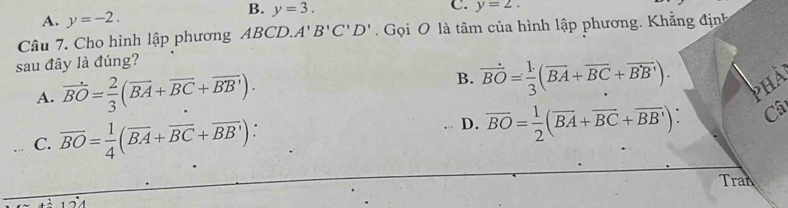 B. y=3. 
C.
A. y=-2. y=2. 
Câu 7. Cho hình lập phương ABCD. A'B'C'D' Gọi O là tâm của hình lập phương. Khẳng định
sau đây là đúng?
B.
A. vector BO= 2/3 (vector BA+vector BC+vector BB'). vector BO= 1/3 (vector BA+vector BC+vector BB'). 
phả
D.
C. overline BO= 1/4 (overline BA+overline BC+overline BB') : overline BO= 1/2 (overline BA+overline BC+overline BB') : 
Câ
Tran