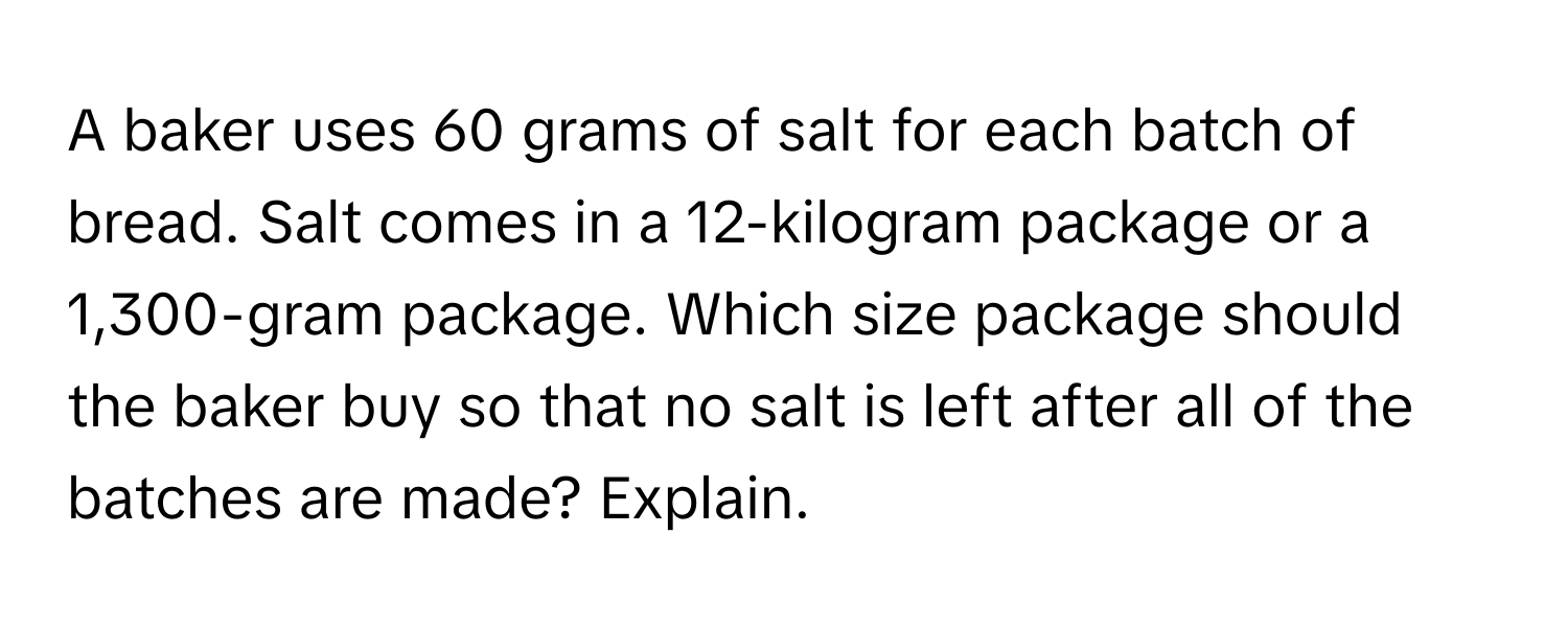 A baker uses 60 grams of salt for each batch of bread. Salt comes in a 12-kilogram package or a 1,300-gram package. Which size package should the baker buy so that no salt is left after all of the batches are made? Explain.