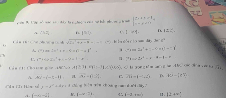 Cập số nào sau đây là nghiệm của hệ bất phương trình beginarrayl 2x+y>1 x-y<0endarray. ？
A. (1:2). B. (3:1). C. (-1;0). D. (2;2). 
G Câu 10: Cho phương trình sqrt(2x^2+x-9)=1-x(*) , biến đổi nào sau đây đúng?
A. (^ast )Leftrightarrow 2x^2+x-9=(1-x)^2. B. (^ast )Rightarrow 2x^2+x-9=(1-x)^2. 
Ch
C. (^ast )Longleftrightarrow 2x^2+x-9=1-x. D. (^*)Rightarrow 2x^2+x-9=1-x. 
(r Câu 11: Cho tam giác ABC có A(2;3), B(1;-3), C(0;6) , G là trọng tâm tam giác ABC xác định véc tơ overline AG.
A. overline AG=(-1;-1). B. overline AG=(1;2). C. vector AG=(-1;2). D. overline AG=(1;3). 
Câu 12: Hàm số y=x^2+4x+5 đồng biến trên khoảng nào dưới đây?
A. (-∈fty ;-2). B. (-∈fty ;2). C. (-2;+∈fty ). D. (2;+∈fty ).