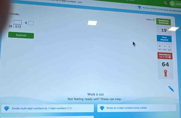 9 2-äigit numbers HM 
Josn 
You have prizes to reveal! Go to your game foar 
Divide: 
Video ⑤ answered
beginarrayr □  28encloselongdiv 573endarray R □ 
Questions 
19 
Submit 
elapsed Time 
∞ 13 21
sc 
SmartScore out of 100 Ω
64
Work it out 
Not feeling ready yet? These can help: 
Divide multi-digit numbers by 1 -digit numbers (71) Divide by 2 -digit numbers using models