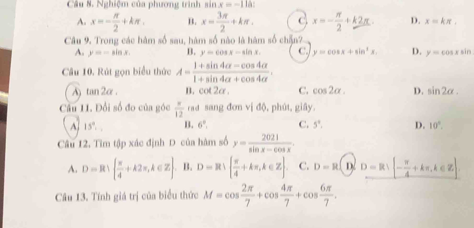 Nghiệm của phương trình sin x=-11a :
A. x=- π /2 +kπ. B. x= 3π /2 +kπ. C x=- π /2 +k2π. D. x=kπ , 
Câu 9. Trong các hàm số sau, hàm số nào là hàm số chẵn?
A. y=-sin x. B. y=cos x-sin x. C. y=cos x+sin^2x, D. y=cos xsin
Câu 10. Rút gọn biểu thức A= (1+sin 4alpha -cos 4alpha )/1+sin 4alpha +cos 4alpha  .
A) tan 2alpha. B. cot 2alpha , C. cos 2alpha. D. sin 2alpha. 
Cầu 11. Đổi số đo của góc  π /12  rad sang đơn vị độ, phút, giây.
A 15°,,
B. 6^0. C. 5^0. D. 10°. 
Câu 12. Tìm tập xác định D của hàm số y= 2021/sin x-cos x .
A. D=R∪   π /4 +k2π , k∈ Z. B. D=R∪   π /4 +kπ , k∈ Z. C. D=R D D=R∪ R| - π /4 
Câu 13. Tính giá trị của biểu thức M=cos  2π /7 +cos  4π /7 +cos  6π /7 .