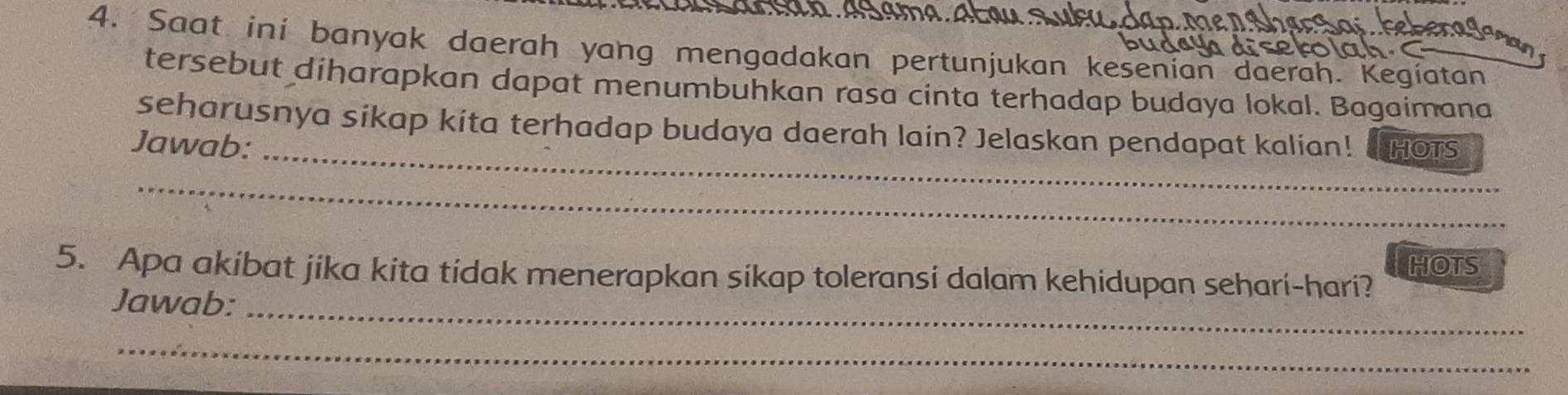 Saat ini banyak daerah yang mengadakan pertunjukan kesenian daerah. Kegíatan 
tersebut diharapkan dapat menumbuhkan rasa cinta terhadap budaya lokal. Bagaimana 
_ 
seharusnya sikap kita terhadap budaya daerah lain? Jelaskan pendapat kalian! 
Jawab: HOTS 
_ 
5. Apa akibat jika kita tidak menerapkan sikap toleransi dalam kehidupan sehari-hari? HOTS 
Jawab:_ 
_