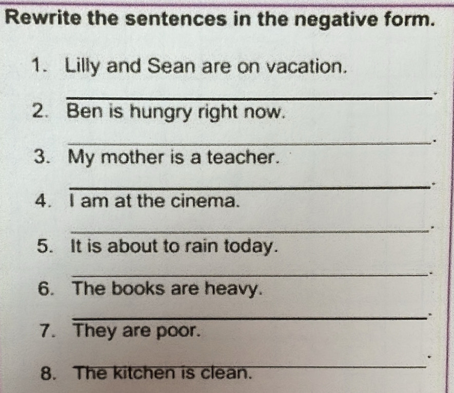 Rewrite the sentences in the negative form. 
1. Lilly and Sean are on vacation. 
_,. 
2. Ben is hungry right now. 
_ 
3. My mother is a teacher. 
_." 
4. I am at the cinema. 
_ 
5. It is about to rain today. 
_. 
6. The books are heavy. 
_ 
7. They are poor. 
_ 
8. The kitchen is clean.