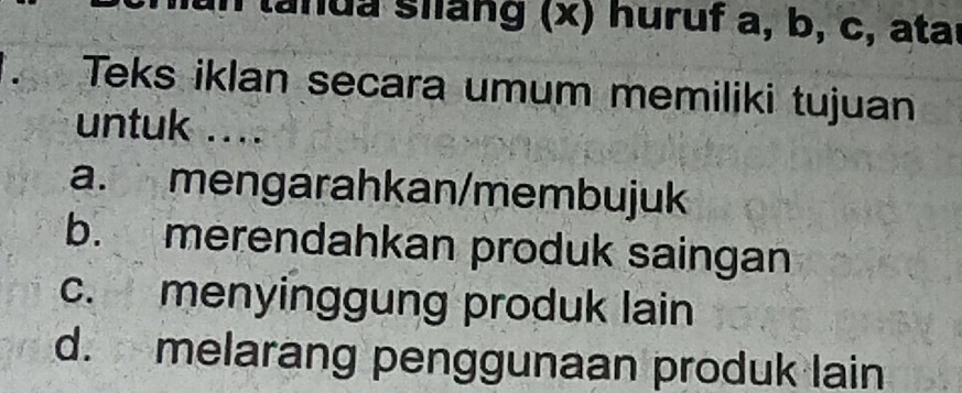 lanua siang (x) huruf a, b, c, atar
Teks iklan secara umum memiliki tujuan
untuk ....
a. mengarahkan/membujuk
b. merendahkan produk saingan
c. menyinggung produk lain
d. melarang penggunaan produk lain