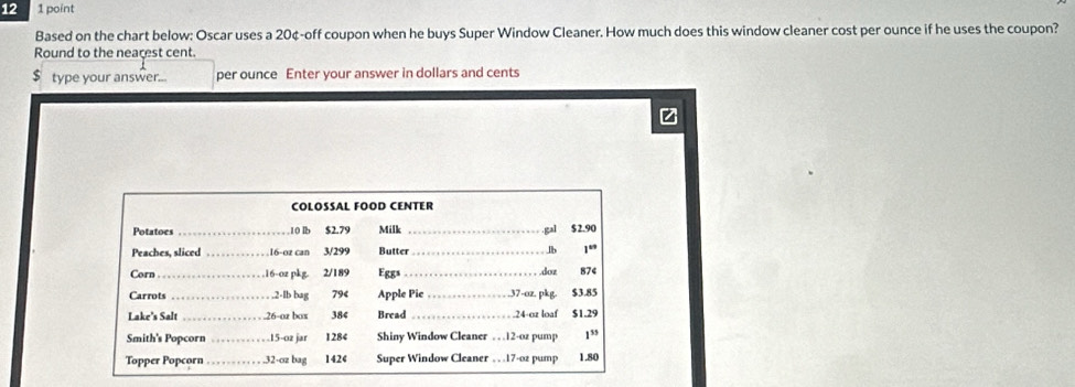 12 1 point 
Based on the chart below: Oscar uses a 20¢ -off coupon when he buys Super Window Cleaner. How much does this window cleaner cost per ounce if he uses the coupon? 
Round to the neacest cent.
$ type your answer... per ounce Enter your answer in dollars and cents 
z 
COLOSSAL FOOD CENTER 
Potatoes _ 10 lb $2.79 Milk _.gal $2.90
Peaches, sliced 16-oz can 3/299 Butter _Jb 1°
Corn_ 16-oz pkg 2/189 Eggs _.doz 874
Carrots _. 2-lb bag 79 Apple Pie_ . 37-oz. pkg. $3.85
Lake's Salt _ 26 -or bas 384 Bread _ 24-oz loaf $1.29
Smith's Popcorn _ 15-oz jar 1284 Shiny Window Cleaner . 12-oz pump 1^(55)
Topper Popcorn_ . 32-oz bag 1424 Super Window Cleaner . 17-02 pump 1.80