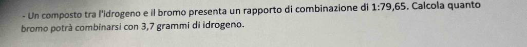 Un composto tra l'idrogeno e il bromo presenta un rapporto di combinazione di 1:79,65. Calcola quanto 
bromo potrà combinarsi con 3,7 grammi di idrogeno.