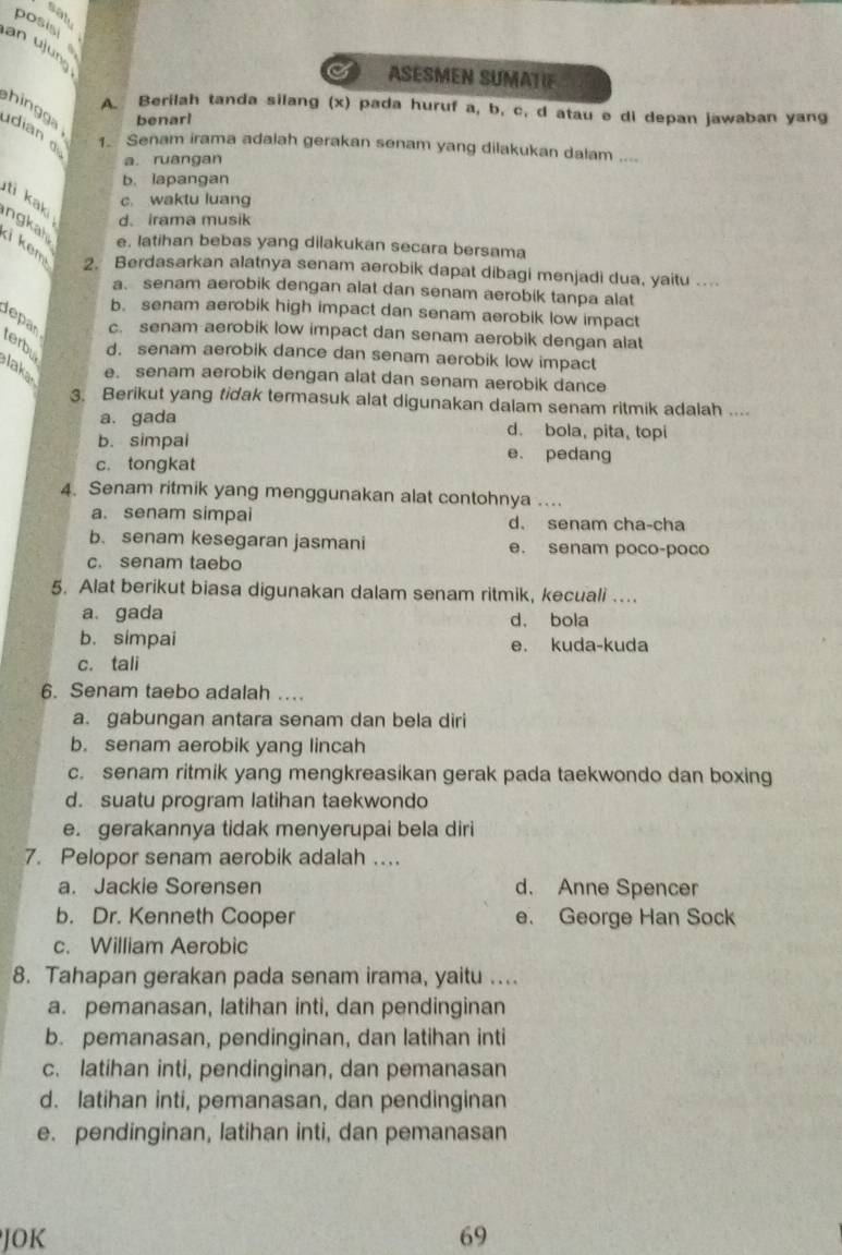 sat
posisi 
an ujung
I ASESMEN SUMATIF
hingga benarl
A. Berilah tanda silang (x) pada huruf a, b, c, d atau e di depan jawaban yang
dian d Senam irama adalah gerakan senam yang dilakukan dalam ....
1、
a. ruangan
b. lapangan
c. waktu luang
ti kaki d. irama musik
ngkah e. latihan bebas yang dilakukan secara bersama
ki kem
2. Berdasarkan alatnya senam aerobik dapat dibagi menjadi dua, yaitu ....
a. senam aerobik dengan alat dan senam aerobik tanpa alat
b. senam aerobik high impact dan senam aerobik low impact
Jepan c. senam aerobik low impact dan senam aerobik dengan alat
terbu d. senam aerobik dance dan senam aerobik low impact
Jaka e. senam aerobik dengan alat dan senam aerobik dance
3. Berikut yang tidak termasuk alat digunakan dalam senam ritmik adalah ....
a. gada d. bola, pita, topi
b. simpal e. pedang
c. tongkat
4. Senam ritmik yang menggunakan alat contohnya ....
a. senam simpai d. senam cha-cha
b. senam kesegaran jasmani e. senam poco-poco
c. senam taebo
5. Alat berikut biasa digunakan dalam senam ritmik, kecuali ...
a. gada d. bola
b. simpai e. kuda-kuda
c. tali
6. Senam taebo adalah …
a. gabungan antara senam dan bela diri
b. senam aerobik yang lincah
c. senam ritmik yang mengkreasikan gerak pada taekwondo dan boxing
d. suatu program latihan taekwondo
e. gerakannya tidak menyerupai bela diri
7. Pelopor senam aerobik adalah …
a. Jackie Sorensen d. Anne Spencer
b. Dr. Kenneth Cooper e. George Han Sock
c. William Aerobic
8. Tahapan gerakan pada senam irama, yaitu ....
a. pemanasan, latihan inti, dan pendinginan
b. pemanasan, pendinginan, dan latihan inti
c. latihan inti, pendinginan, dan pemanasan
d. latihan inti, pemanasan, dan pendinginan
e. pendinginan, latihan inti, dan pemanasan
JOK 69