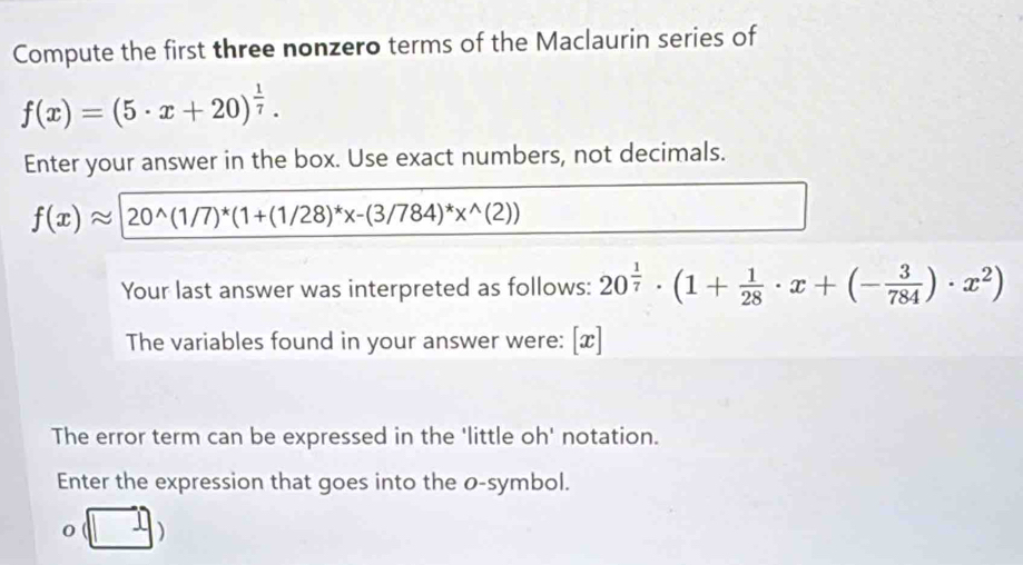 Compute the first three nonzero terms of the Maclaurin series of
f(x)=(5· x+20)^ 1/7 . 
Enter your answer in the box. Use exact numbers, not decimals.
f(x)approx 20^(wedge)(1/7)^*(1+(1/28)^*x-(3/784)^*x^(wedge)(2))
Your last answer was interpreted as follows: 20^(frac 1)7· (1+ 1/28 · x+(- 3/784 )· x^2)
The variables found in your answer were: [x] 
The error term can be expressed in the 'little oh' notation. 
Enter the expression that goes into the o -symbol.
o(□ )