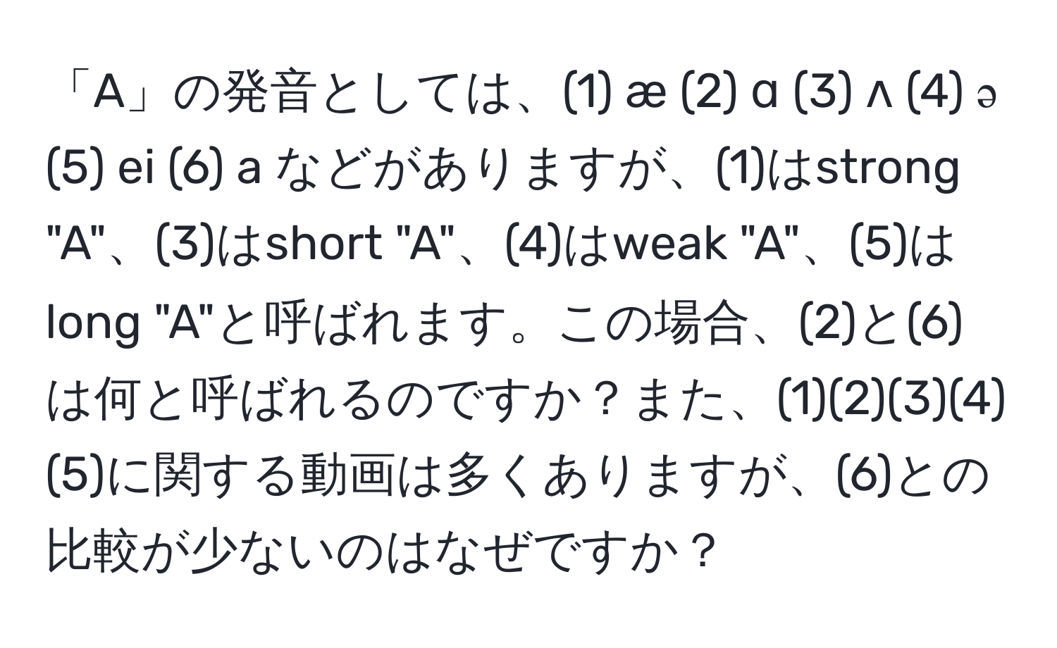 「A」の発音としては、(1) æ (2) ɑ (3) ʌ (4) ə (5) ei (6) a などがありますが、(1)はstrong "A"、(3)はshort "A"、(4)はweak "A"、(5)はlong "A"と呼ばれます。この場合、(2)と(6)は何と呼ばれるのですか？また、(1)(2)(3)(4)(5)に関する動画は多くありますが、(6)との比較が少ないのはなぜですか？