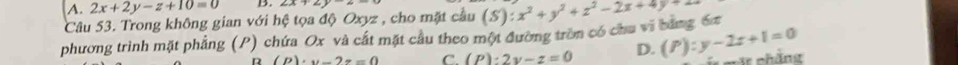 A. 2x+2y-z+10=0 B. 4A+2+_ 
Câu 53. Trong không gian với hệ tọa độ Oxyz , cho mặt cầu
phương trình mặt phẳng (P) chứa Ox và cất mặt cầu theo một đường tròn có chu vi bảng 6x (S):x^2+y^2+z^2-2x+4y+
R (P)· y-2z=0 C. (P):2y-z=0 D. (P):y-2z+1=0 cät chängt