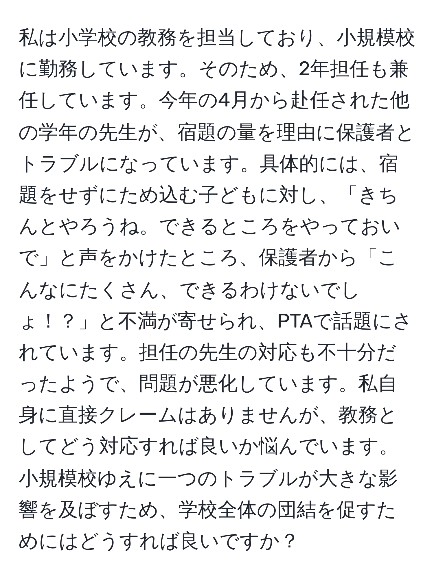 私は小学校の教務を担当しており、小規模校に勤務しています。そのため、2年担任も兼任しています。今年の4月から赴任された他の学年の先生が、宿題の量を理由に保護者とトラブルになっています。具体的には、宿題をせずにため込む子どもに対し、「きちんとやろうね。できるところをやっておいで」と声をかけたところ、保護者から「こんなにたくさん、できるわけないでしょ！？」と不満が寄せられ、PTAで話題にされています。担任の先生の対応も不十分だったようで、問題が悪化しています。私自身に直接クレームはありませんが、教務としてどう対応すれば良いか悩んでいます。小規模校ゆえに一つのトラブルが大きな影響を及ぼすため、学校全体の団結を促すためにはどうすれば良いですか？