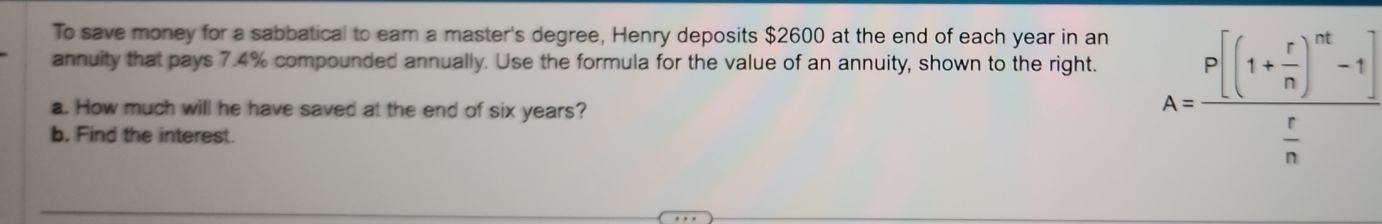 To save money for a sabbatical to ear a master's degree, Henry deposits $2600 at the end of each year in an 
annuity that pays 7.4% compounded annually. Use the formula for the value of an annuity, shown to the right. 
a. How much will he have saved at the end of six years? 
b. Find the interest.
A=frac P[(1+ r/n )^nt-1] r/n 