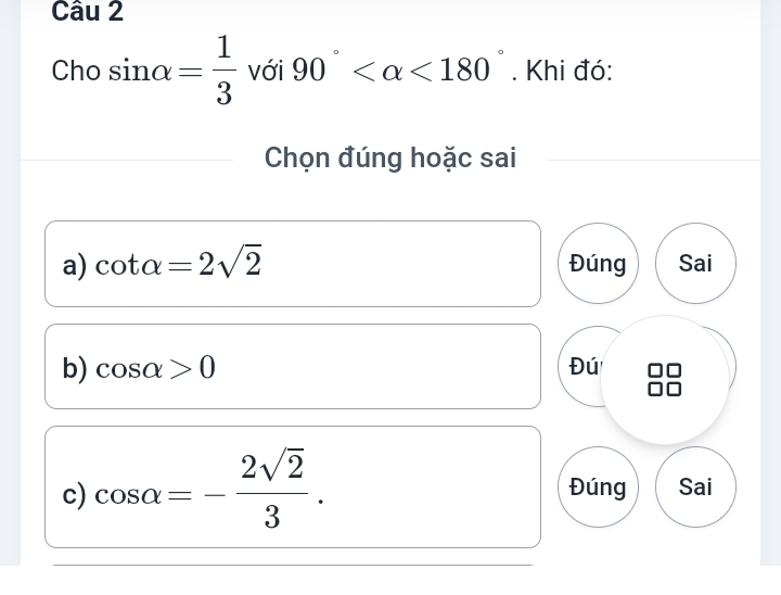 Cho sin alpha = 1/3  với 90° <180°. Khi đó:
Chọn đúng hoặc sai
a) cot alpha =2sqrt(2) Đúng Sai
b) cos alpha >0 Đú
c) cos alpha =- 2sqrt(2)/3 . Đúng Sai