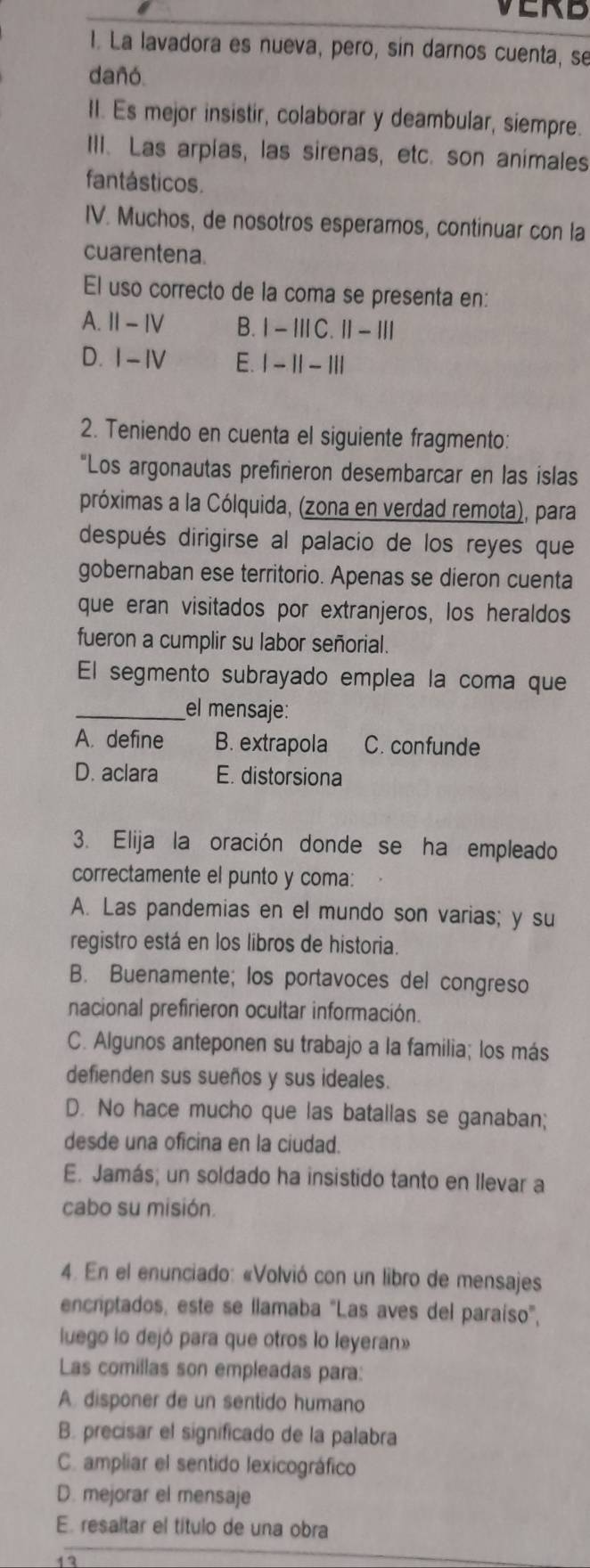 VERD
1. La lavadora es nueva, pero, sin darnos cuenta, se
dañó
II. Es mejor insistir, colaborar y deambular, siempre.
III. Las arpías, las sirenas, etc. son animales
fantásticos.
IV. Muchos, de nosotros esperamos, continuar con la
cuarentena.
El uso correcto de la coma se presenta en:
A. Ⅱ - Ⅳ B. I - ⅢC. II - Ⅲ
D. 1-IV E. 1 - 1| - III
2. Teniendo en cuenta el siguiente fragmento:
"Los argonautas prefirieron desembarcar en las islas
próximas a la Cólquida, (zona en verdad remota), para
después dirigirse al palacio de los reyes que
gobernaban ese territorio. Apenas se dieron cuenta
que eran visitados por extranjeros, los heraldos
fueron a cumplir su labor señorial.
El segmento subrayado emplea la coma que
_el mensaje:
A. define B. extrapola C. confunde
D. aclara E. distorsiona
3. Elija la oración donde se ha empleado
correctamente el punto y coma:
A. Las pandemias en el mundo son varias; y su
registro está en los libros de historia.
B. Buenamente; los portavoces del congreso
nacional prefirieron ocultar información.
C. Algunos anteponen su trabajo a la familia; los más
defienden sus sueños y sus ideales.
D. No hace mucho que las batallas se ganaban;
desde una oficina en la ciudad.
E. Jamás; un soldado ha insistido tanto en llevar a
cabo su misión.
4. En el enunciado: «Volvió con un libro de mensajes
encriptados, este se llamaba "Las aves del paraíso',
luego lo dejó para que otros lo leyeran»
Las comillas son empleadas para:
A. disponer de un sentido humano
B. precisar el significado de la palabra
C. ampliar el sentido lexicográfico
D. mejorar el mensaje
E. resaltar el título de una obra
17