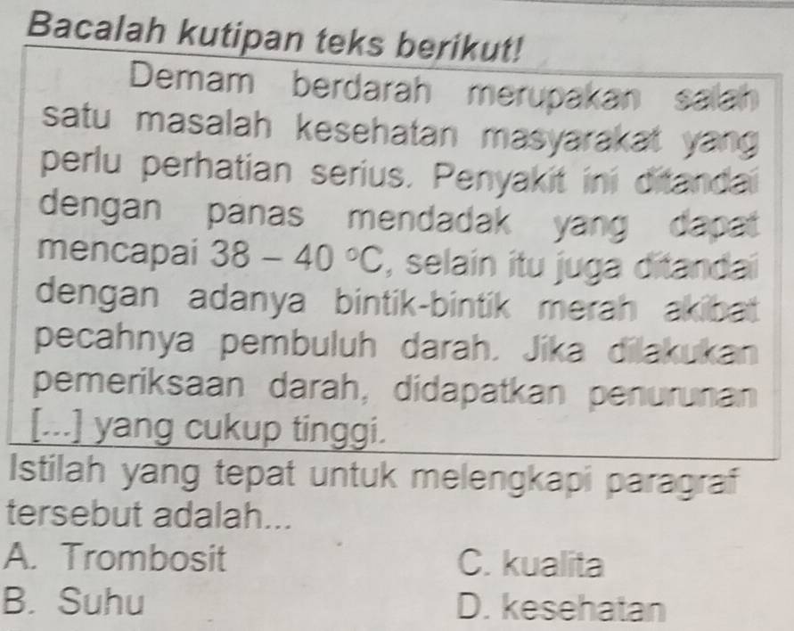 Bacalah kutipan teks berikut!
Demam berdarah merupakan salah
satu masalah kesehatan masyarakat yan
perlu perhatian serius. Penyakit ini ditanda
dengan panas mendadak yang dapat
mencapai 38-40°C , selain itu juga ditandai
dengan adanya bintik-bintik merah akibat .
pecahnya pembuluh darah. Jika dilakukan
pemeriksaan darah, didapatkan penurunan
[...] yang cukup tinggi.
Istilah yang tepat untuk melengkapi paragraf
tersebut adalah...
A. Trombosit C. kualita
B. Suhu D. kesehatan