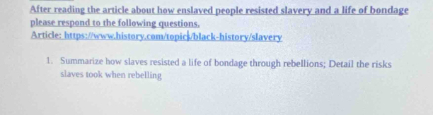 After reading the article about how enslaved people resisted slavery and a life of bondage 
please respond to the following questions. 
Article: https://www.history.com/topic|/black-history/slavery 
1. Summarize how slaves resisted a life of bondage through rebellions; Detail the risks 
slaves took when rebelling