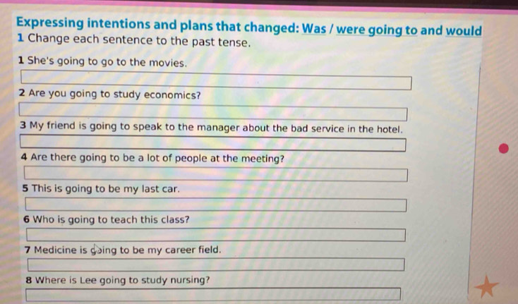 Expressing intentions and plans that changed: Was / were going to and would 
1 Change each sentence to the past tense. 
1 She's going to go to the movies. 
2 Are you going to study economics? 
3 My friend is going to speak to the manager about the bad service in the hotel. 
4 Are there going to be a lot of people at the meeting? 
5 This is going to be my last car. 
6 Who is going to teach this class? 
7 Medicine is going to be my career field. 
8 Where is Lee going to study nursing?