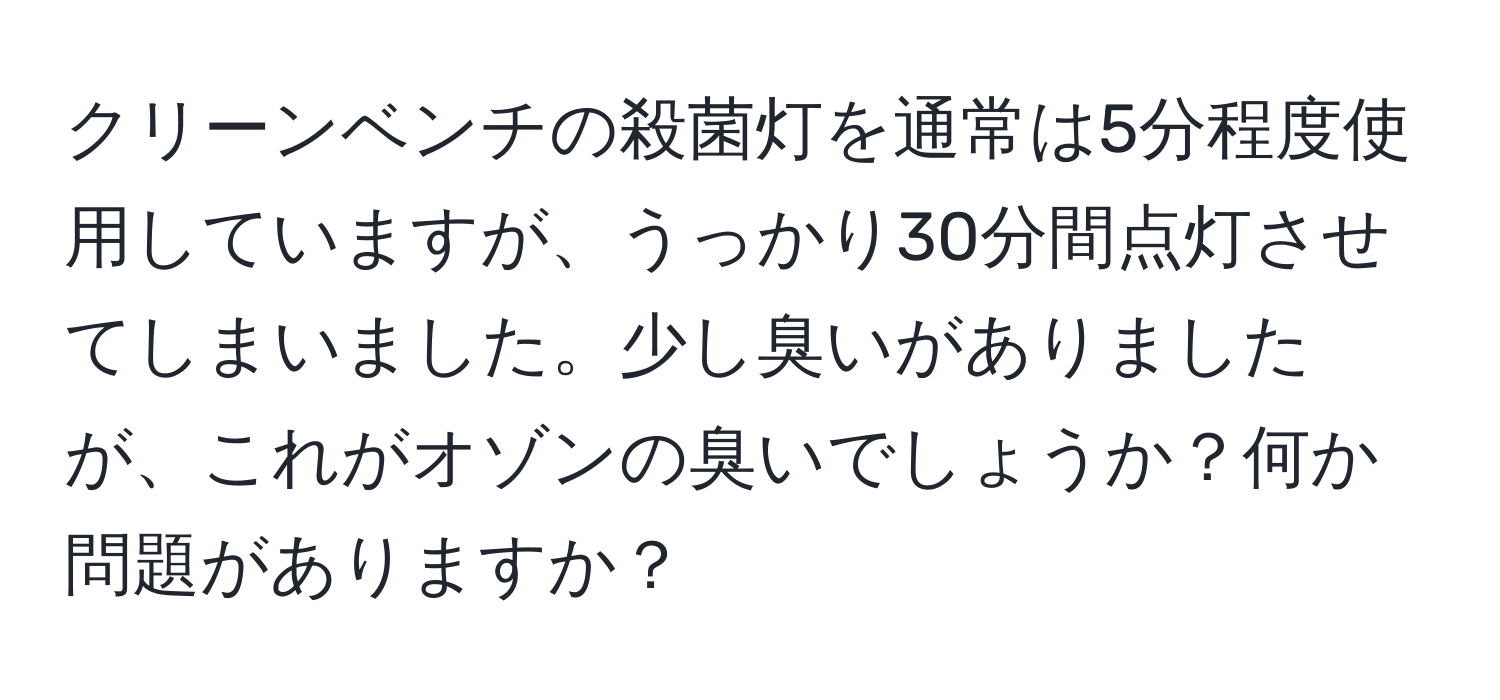 クリーンベンチの殺菌灯を通常は5分程度使用していますが、うっかり30分間点灯させてしまいました。少し臭いがありましたが、これがオゾンの臭いでしょうか？何か問題がありますか？