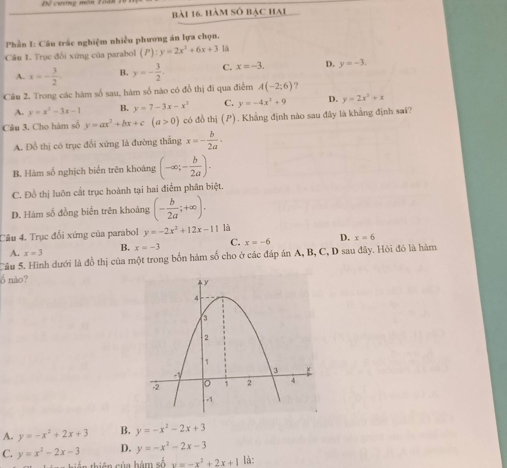 Để cương môn Toan 1
bài 16. hàm số bạc hai
Phần I: Câu trắc nghiệm nhiều phương án lựa chọn.
Câu 1. Trục đối xứng của parabol (P):y=2x^2+6x+3 là
D. y=-3.
A. x=- 3/2 .
B. y=- 3/2 .
C. x=-3.
Câu 2. Trong các hàm số sau, hàm số nào có đồ thị đi qua điểm A(-2;6) ?
C. y=-4x^2+9
D. y=2x^2+x
A. y=x^2-3x-1
B. y=7-3x-x^2
Câu 3. Cho hàm số y=ax^2+bx+c(a>0) có đồ thị (P). Khẳng định nào sau đây là khẳng định sai?
A. Đồ thị có trục đối xứng là đường thẳng x=- b/2a ·
B. Hàm số nghịch biến trên khoảng (-∈fty ;- b/2a ).
C. Đồ thị luôn cắt trục hoành tại hai điểm phân biệt.
D. Hàm số đồng biến trên khoảng (- b/2a ;+∈fty ).
Câu 4. Trục đối xứng của parabol y=-2x^2+12x-11 là
C. x=-6
D. x=6
A. x=3
B. x=-3
Câu 5. Hình dưới là đồ thị của một trong bốn hàm số cho ở các đáp án A, B, C, D sau đây. Hỏi đó là hàm
ố nào?
A. y=-x^2+2x+3 B. y=-x^2-2x+3
C. y=x^2-2x-3
D. y=-x^2-2x-3
iến thiên sủa hàm số v=-x^2+2x+1 là: