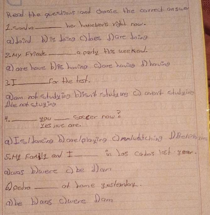 Read the questions and choose the correct anscer
1. sandra _her homework right now.
a) doind b) Ps doing c)des ③ are doing
2. My Friends _a party this weekend.
a are have b)9s having core having 1having
2I_ For the test.
alam not studying b)isn't study me ⑦ aren't studying
dibe not stuying
4._ you _socter now?
Yes ,ue are.
a) Is/dancng b)arelplaying (Amluatching Belobying
5. My Family and I _in Los cabos last year.
awas bwere c be dam
6) pedro _of home yesterday.
a) be bans cwere Dam