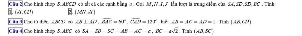 Câu 2.Cho hình chóp S. ABCD có tất cả các cạnh bằng σ . Gọi M, N, I, J lần lượt là trung điểm của SA, SD, SD, BC. Tính: 
1. (JI,CD) 2. (MN,JI)
Câu 3.Cho tứ diện ABCD có AB⊥ AD, widehat BAC=60°, widehat CAD=120° , biết AB=AC=AD=1. Tính (AB,CD)
Câu 4.Cho hình chóp S. ABC có SA=SB=SC = AB=AC=a, BC=asqrt(2). Tính (AB,SC)