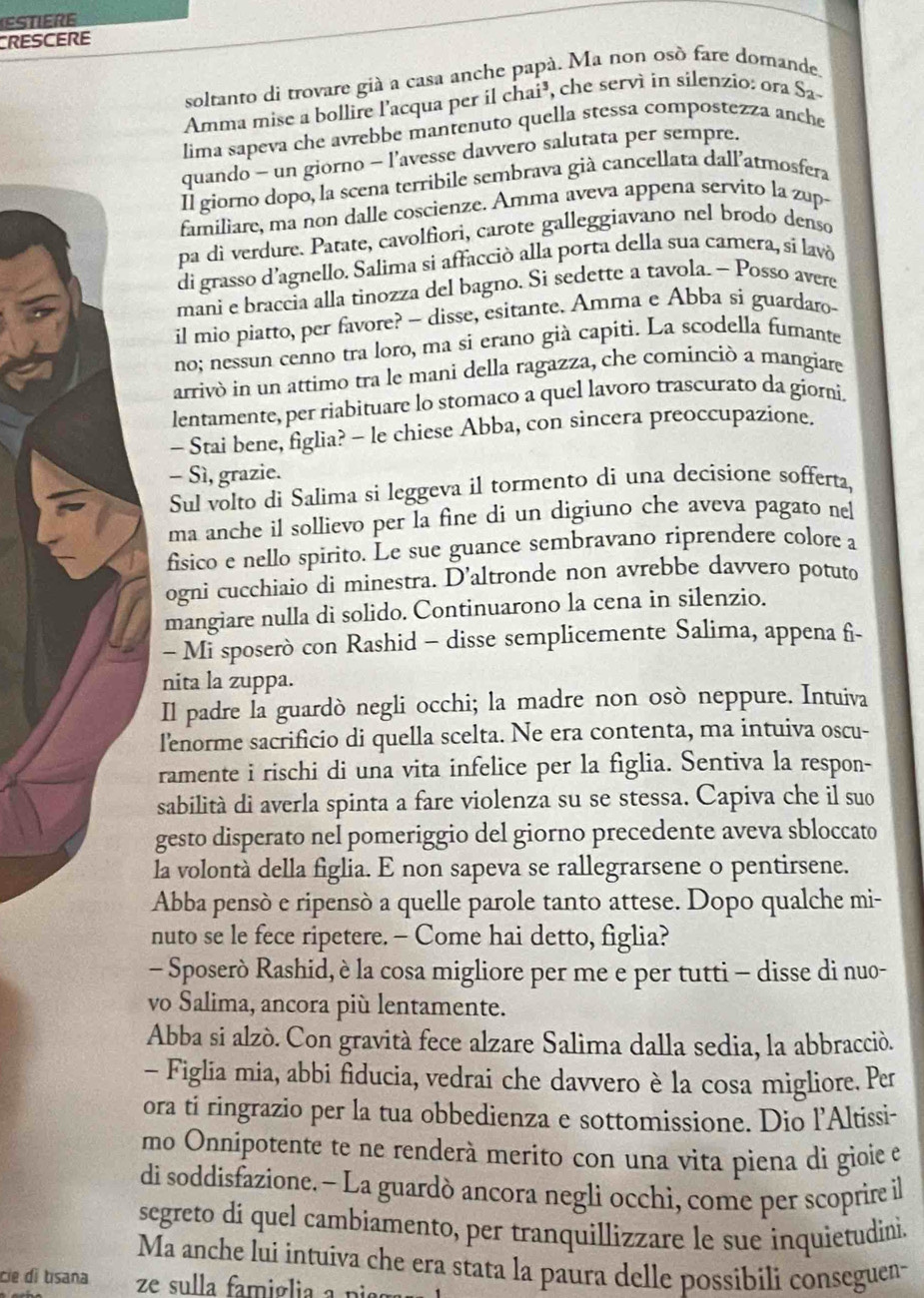 ESTIERE
CRESCERE
soltanto di trovare già a casa anche papà. Ma non osò fare domande.
Amma mise a bollire l'acqua per il chai³, che servì in silenzio: ora Sa
lima sapeva che avrebbe mantenuto quella stessa compostezza anche
quando - un giorno - l’avesse davvero salutata per sempre.
Il giorno dopo, la scena terribile sembrava già cancellata dallatmosfera
familiare, ma non dalle coscienze. Amma aveva appena servito la zup-
pa di verdure. Patate, cavolfiori, carote galleggiavano nel brodo denso
di grasso d'agnello. Salima si affacciò alla porta della sua camera, sí lavó
mani e braccia alla tinozza del bagno. Si sedette a tavola. ~ Posso avere
il mio piatto, per favore? - disse, esitante. Amma e Abba si guardaro-
no; nessun cenno tra loro, ma si erano già capiti. La scodella fumante
arrivò in un attimo tra le mani della ragazza, che cominciò a mangiare
lentamente, per riabituare lo stomaco a quel lavoro trascurato da giorni.
- Stai bene, figlia? - le chiese Abba, con sincera preoccupazione.
- Sì, grazie.
Sul volto di Salima si leggeva il tormento di una decisione sofferta,
ma anche il sollievo per la fine di un digiuno che aveva pagato nel
fisico e nello spirito. Le sue guance sembravano riprendere colore a
ogni cucchiaio di minestra. D’altronde non avrebbe davvero potuto
mangiare nulla di solido. Continuarono la cena in silenzio.
- Mi sposerò con Rashid - disse semplicemente Salima, appena fi-
nita la zuppa.
Il padre la guardò negli occhi; la madre non osò neppure. Intuiva
l'enorme sacrificio di quella scelta. Ne era contenta, ma intuiva oscu-
ramente i rischi di una vita infelice per la figlia. Sentiva la respon-
sabilità di averla spinta a fare violenza su se stessa. Capiva che il suo
gesto disperato nel pomeriggio del giorno precedente aveva sbloccato
la volontà della figlia. E non sapeva se rallegrarsene o pentirsene.
Abba pensò e ripensò a quelle parole tanto attese. Dopo qualche mi-
nuto se le fece ripetere. - Come hai detto, figlia?
- Sposerò Rashid, è la cosa migliore per me e per tutti - disse di nuo-
vo Salima, ancora più lentamente.
Abba si alzò. Con gravità fece alzare Salima dalla sedia, la abbracció.
- Figlia mia, abbi fiducia, vedrai che davvero è la cosa migliore. Per
ora ti ringrazio per la tua obbedienza e sottomissione. Dio l’Altissi-
mo Onnipotente te ne renderà meríto con una vita piena di gioie e
di soddisfazione.- La guardò ancora negli occhi, come per scoprire il
segreto dí quel cambiamento, per tranquillizzare le sue inquietudini.
Ma anche lui intuíva che era stata la paura delle possibili conseguen-
cie di tisana ze sulla famiglia a pis