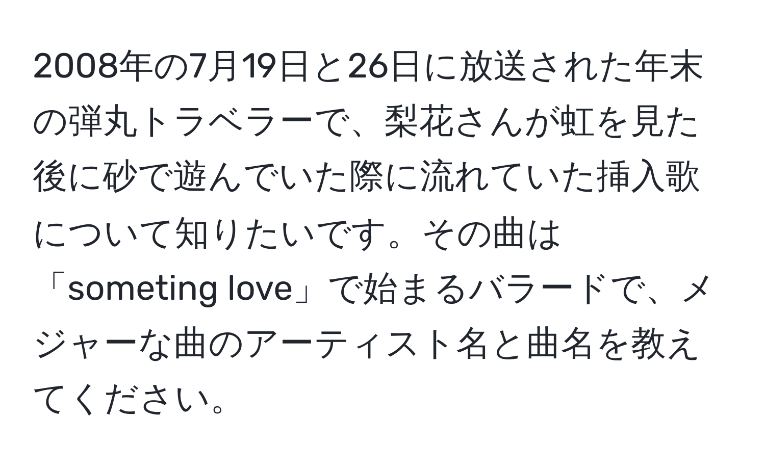 2008年の7月19日と26日に放送された年末の弾丸トラベラーで、梨花さんが虹を見た後に砂で遊んでいた際に流れていた挿入歌について知りたいです。その曲は「someting love」で始まるバラードで、メジャーな曲のアーティスト名と曲名を教えてください。