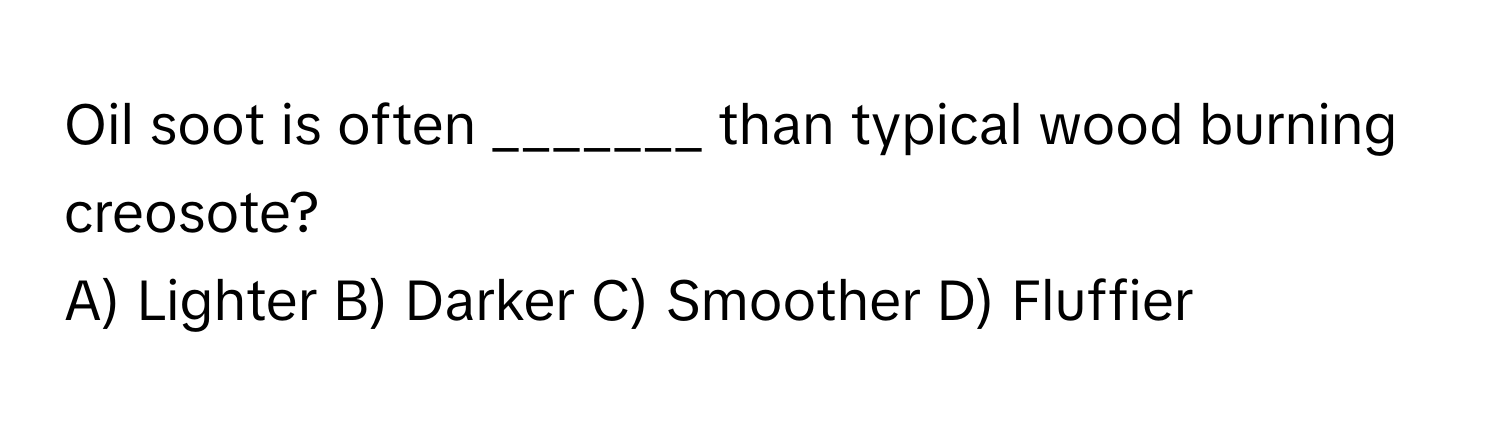 Oil soot is often _______ than typical wood burning creosote?

A) Lighter B) Darker C) Smoother D) Fluffier