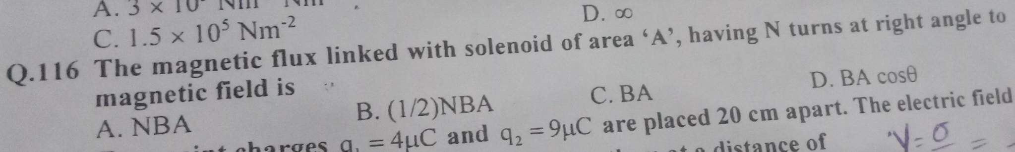 A. 3* 10
C. 1.5* 10^5Nm^(-2)
D. ∞
Q.116 The magnetic flux linked with solenoid of area ‘ A ’, having N turns at right angle to
magnetic field is
C. BA D. BA cosθ
A. NBA B. (1/2)NBA
orges a. =4mu C and q_2=9mu C are placed 20 cm apart. The electric field
a distance of