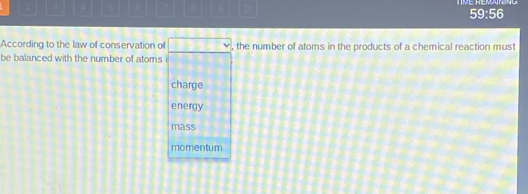 3 0 t0
59:56
According to the law of conservation of □ , the number of atoms in the products of a chemical reaction must
be balanced with the number of atoms
charge
energy
mass
momentum