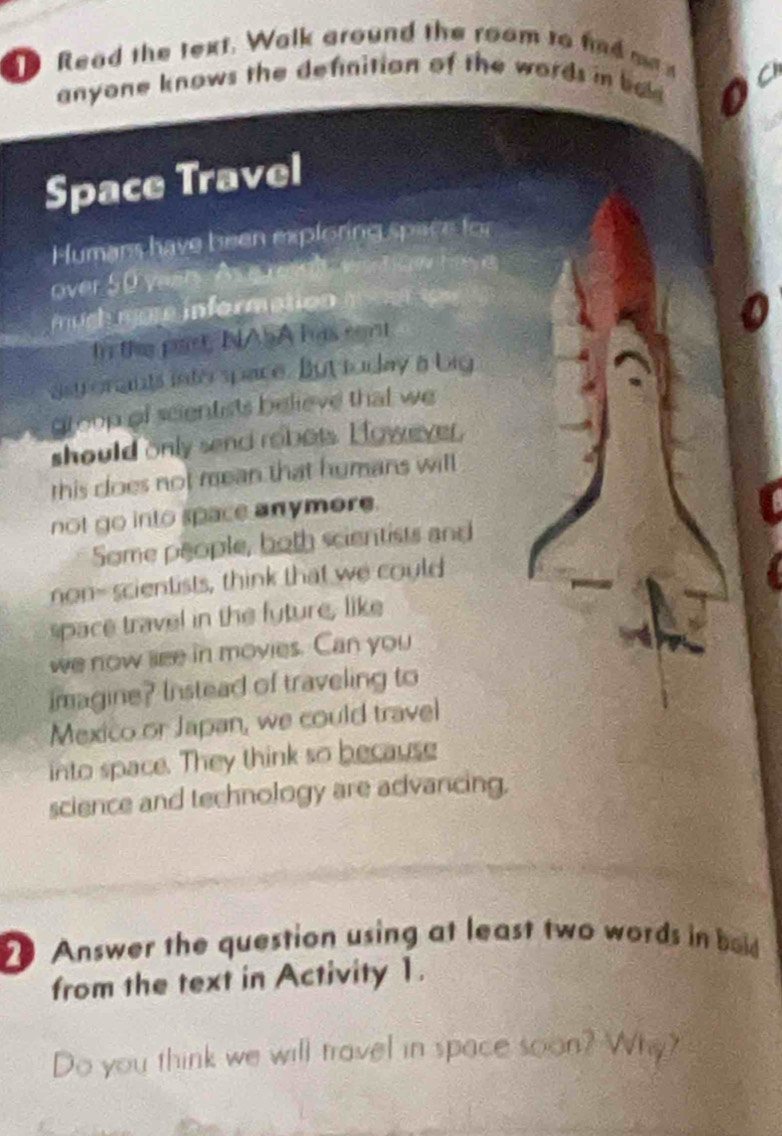 Read the text. Walk ground the room to fd ma 
anyone knows the definition of the words in ba 
Space Travel 
Humans have been exploring space for 
over 50 yaer. As e res t Vnnt Cow have 
mugh more information 
In the past, NASA has cent 
astronants interspace. But tuday a big 
group of scientists believe that we 
should only send robots. However, 
this does not mean that humans will 
not go into space anymore. 
Some people, both scientists and 
non- scientists, think that we could 
space travel in the fyture, like 
we now see in movies. Can you 
imagine? Instead of traveling to 
Mexico or Japan, we could travel 
into space. They think so because 
science and technology are advancing, 
Answer the question using at least two words in bold 
from the text in Activity 1. 
Do you think we will travel in space soon? Why?